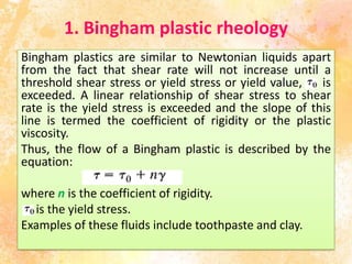 1. Bingham plastic rheology
Bingham plastics are similar to Newtonian liquids apart
from the fact that shear rate will not increase until a
threshold shear stress or yield stress or yield value, is
exceeded. A linear relationship of shear stress to shear
rate is the yield stress is exceeded and the slope of this
line is termed the coefficient of rigidity or the plastic
viscosity.
Thus, the flow of a Bingham plastic is described by the
equation:
where n is the coefficient of rigidity.
is the yield stress.
Examples of these fluids include toothpaste and clay.
 