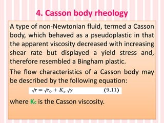 4. Casson body rheology
A type of non-Newtonian fluid, termed a Casson
body, which behaved as a pseudoplastic in that
the apparent viscosity decreased with increasing
shear rate but displayed a yield stress and,
therefore resembled a Bingham plastic.
The flow characteristics of a Casson body may
be described by the following equation:
where Kc is the Casson viscosity.
 