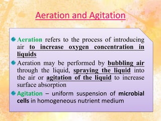 Aeration and Agitation
Aeration refers to the process of introducing
air to increase oxygen concentration in
liquids
Aeration may be performed by bubbling air
through the liquid, spraying the liquid into
the air or agitation of the liquid to increase
surface absorption
Agitation – uniform suspension of microbial
cells in homogeneous nutrient medium
 