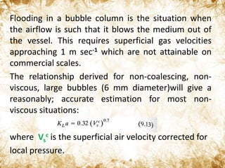 Flooding in a bubble column is the situation when
the airflow is such that it blows the medium out of
the vessel. This requires superficial gas velocities
approaching 1 m sec-1 which are not attainable on
commercial scales.
The relationship derived for non-coalescing, non-
viscous, large bubbles (6 mm diameter)will give a
reasonably; accurate estimation for most non-
viscous situations:
where Vs
c is the superficial air velocity corrected for
local pressure.
 