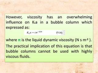 However, viscosity has an overwhelming
influence on KLa in a bubble column which
expressed as:
where π is the liquid dynamic viscosity (N s m-2 ).
The practical implication of this equation is that
bubble columns cannot be used with highly
viscous fluids.
 