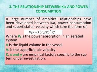 3. THE RELATIONSHIP BETWEEN KLa AND POWER
CONSUMPTION
A large number of empirical relationships have
been developed between KLa, power consumption
and superficial air velocity which take the form of:
Where Pg is the power absorption in an aerated
system
V is the liquid volume in the vessel
Vs is the superficial air velocity
K, x and y are empirical factors specific to the sys-
tem under investigation.
 