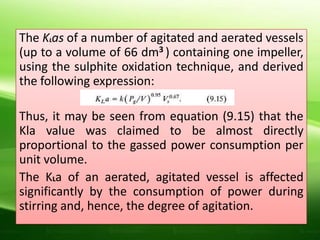 The KLas of a number of agitated and aerated vessels
(up to a volume of 66 dm3 ) containing one impeller,
using the sulphite oxidation technique, and derived
the following expression:
Thus, it may be seen from equation (9.15) that the
Kla value was claimed to be almost directly
proportional to the gassed power consumption per
unit volume.
The KLa of an aerated, agitated vessel is affected
significantly by the consumption of power during
stirring and, hence, the degree of agitation.
 