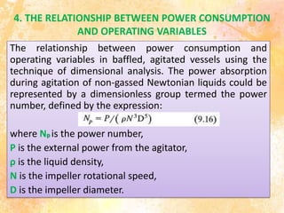 4. THE RELATIONSHIP BETWEEN POWER CONSUMPTION
AND OPERATING VARIABLES
The relationship between power consumption and
operating variables in baffled, agitated vessels using the
technique of dimensional analysis. The power absorption
during agitation of non-gassed Newtonian liquids could be
represented by a dimensionless group termed the power
number, defined by the expression:
where Np is the power number,
P is the external power from the agitator,
ρ is the liquid density,
N is the impeller rotational speed,
D is the impeller diameter.
 