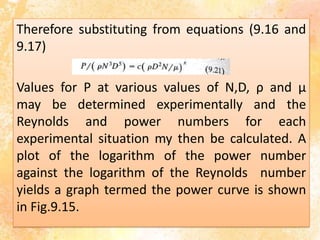 Therefore substituting from equations (9.16 and
9.17)
Values for P at various values of N,D, ρ and µ
may be determined experimentally and the
Reynolds and power numbers for each
experimental situation my then be calculated. A
plot of the logarithm of the power number
against the logarithm of the Reynolds number
yields a graph termed the power curve is shown
in Fig.9.15.
 