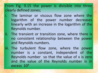 From Fig. 9.15 the power is divisible into three
clearly defined zones;
i. The laminar or viscous flow zone where the
logarithm of the power number decreases
linearly with an increase in the logarithm of the
Reynolds number.
ii. The transient or transition zone, where there is
no consistent relationship between the power
and Reynolds numbers.
iii. The turbulent flow zone, where the power
number is a constant, independent of the
Reynolds number so that the value of x is zero
and the value of the Reynolds number is in
excess 104
 