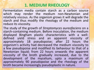1. MEDIUM RHEOLOGY
Fermentation media contain starch as a carbon source
which may render the medium non-Newtonian and
relatively viscous. As the organism grows it will degrade the
starch and thus modify the rheology of the medium and
reduce its viscosity.
The study of the growth of Streptomyces aureofaciens on a
starch-containing medium. Before inoculation, the medium
displayed Bingham plastic characteristics with a well-
defined yield stress and an apparent viscosity of
approximately 18 pseudopoise; after 22 hours the
organism's activity had decreased the medium viscosity to
a few pseudopoise and modified its behaviour to that of a
Newtonian liquid; from 22 hours onwards the apparent
viscosity of the broth gradually increased, due to the
development of the mycelium, upto a maximum of
approximately 90 pseudopoise and the rheology of the
broth became increasingly pseudoplastic in nature.
 