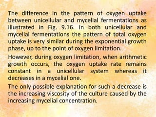 The difference in the pattern of oxygen uptake
between unicellular and mycelial fermentations as
illustrated in Fig. 9.16. In both unicellular and
mycelial fermentations the pattern of total oxygen
uptake is very similar during the exponential growth
phase, up to the point of oxygen limitation.
However, during oxygen limitation, when arithmetic
growth occurs, the oxygen uptake rate remains
constant in a unicellular system whereas it
decreases in a mycelial one.
The only possible explanation for such a decrease is
the increasing viscosity of the culture caused by the
increasing mycelial concentration.
 