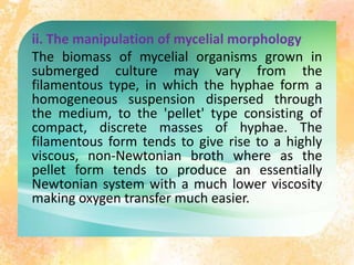 ii. The manipulation of mycelial morphology
The biomass of mycelial organisms grown in
submerged culture may vary from the
filamentous type, in which the hyphae form a
homogeneous suspension dispersed through
the medium, to the 'pellet' type consisting of
compact, discrete masses of hyphae. The
filamentous form tends to give rise to a highly
viscous, non-Newtonian broth where as the
pellet form tends to produce an essentially
Newtonian system with a much lower viscosity
making oxygen transfer much easier.
 