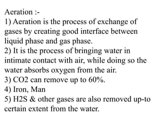 Aeration :-
1) Aeration is the process of exchange of
gases by creating good interface between
liquid phase and gas phase.
2) It is the process of bringing water in
intimate contact with air, while doing so the
water absorbs oxygen from the air.
3) CO2 can remove up to 60%.
4) Iron, Man
5) H2S & other gases are also removed up-to
certain extent from the water.
 