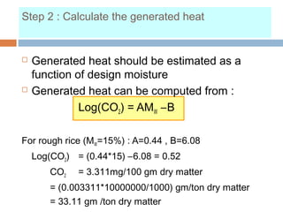 Step 2 : Calculate the generated heat
 Generated heat should be estimated as a
function of design moisture
 Generated heat can be computed from :
Log(CO2) = AMW –B
For rough rice (MW=15%) : A=0.44 , B=6.08
Log(CO2) = (0.44*15) –6.08 = 0.52
CO2 = 3.311mg/100 gm dry matter
= (0.003311*10000000/1000) gm/ton dry matter
= 33.11 gm /ton dry matter
 