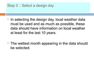 Step 3 : Select a design day
 In selecting the design day, local weather data
must be used and as much as possible, these
data should have information on local weather
at least for the last 10 years.
 The wettest month appearing in the data should
be selected.
 