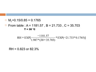  MD =0.15/0.85 = 0.1765
 From table : A = 1181.57 , B = 21.733 , C = 35.703
T = 30 °C
RH = 0.823 or 82.3%
0.1765)]*21.733EXP(*
35.703)(30*1.987
1181.57
EXP[RH −
+
−
=
 