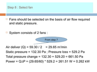 Step 8 : Select fan
 Fans should be selected on the basis of air flow required
and static pressure.
 System consists of 2 fans :
Air deliver (Q) = 59.30 / 2 = 29.65 m3
/min
Static pressure = 132.30 Pa ; Pressure loss = 529.2 Pa
Total pressure change = 132.30 + 529.20 = 661.50 Pa
Power = Q∆P = (29.65/60) * 529.2 = 261.51 W = 0.262 kW
From step 7
Step 8 : Select fan
 