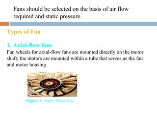 Fans should be selected on the basis of air flow
required and static pressure.
Types of Fan
1. Axial-flow fans
Fan wheels for axial-flow fans are mounted directly on the motor
shaft; the motors are mounted within a tube that serves as the fan
and motor housing
Figure 3 Axial –Flow Fan
 
