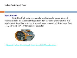 Inline Centrifugal Fans
Specifications
Suited for high static pressures beyond the performance range of
vane-axial fans, the inline centrifugal fan offers the same characteristics of a
regular centrifugal fan, however it is much more economical. Sizes range from
1-1/2 HP to 15 HP, 18" through 28" diameters
Figure 6 Inline Centrifugal Fans from GSI Manufacturer.
 