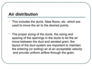 Air distribution
 This includes the ducts, false floors, etc. which are
used to move the air to the desired points.
 The proper sizing of the ducts, the sizing and
spacing of the openings in the ducts to let the air
move between the duct and aerated grain, the
layout of the duct system are important to maintain
the entering (or exiting) air at an acceptable velocity
and provide uniform airflow through the grain.
 