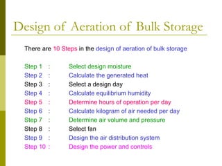 Design of Aeration of Bulk Storage
There are 10 Steps in the design of aeration of bulk storage
Step 1 : Select design moisture
Step 2 : Calculate the generated heat
Step 3 : Select a design day
Step 4 : Calculate equilibrium humidity
Step 5 : Determine hours of operation per day
Step 6 : Calculate kilogram of air needed per day
Step 7 : Determine air volume and pressure
Step 8 : Select fan
Step 9 : Design the air distribution system
Step 10 : Design the power and controls
 