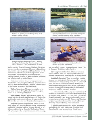 69
GAA REPORT: Operating Procedures for Shrimp Farming
ated water over the pond bottoms. Mechanical aeration
improves pond water quality and bottom soil conditions;
enhances the survival, growth, and feed efficiency of cul-
ture species; and increases production potential. It also
increases the ability of ponds to assimilate wastes,
thereby lessening the need for water exchange and reduc-
ing pollution loads in pond effluents.
Mechanical aeration devices for aquaculture are
based on the same principles and design features as those
used for waste water treatment. The most common kinds
of mechanical aerators are described below.
Diffused-air systems. These devices employ an air
blower to force air through fine-bubble diffusers posi-
tioned on or near the pond bottom.
Vertical pump sprayers. These aerators consist of a
motor and impeller suspended by floats with the impeller
positioned a few centimeters below the water surface.
The impeller jets water into the air to effect oxygenation.
Propeller-aspirator-pump aerators. These aeration
units consist of a motor to which a hollow, rotating shaft
enclosed in a housing has been attached. There is an air
diffuser and impeller at the end of the housing. The rap-
idly spinning impeller lowers the pressure in the housing,
and atmospheric pressure forces air into the casing. This
air then exits the diffuser in fine bubbles.
Pure oxygen contact systems. These devices cause
contact between water and pure oxygen to effect oxy-
genation. These systems are rarely used in shrimp culture.
Paddlewheel aerators. These aerators have paddles
attached to a rotating shaft that are suspended a few cen-
timeters into the water. As they rotate, the paddles splash
water into the air to cause oxygenation. Paddlewheel
aerators can be fully floating units or have their motors
mounted beside ponds. Tractor-powered paddlewheel
aerators are used for emergency aeration.
An extensive study of the design and performance of
mechanical aerators was conducted at Auburn University
in Alabama, USA, between 1985 and 1995. This research
showed that paddlewheel aerators and propeller-aspira-
tor-pump aerators were probably the most useful designs
for pond aquaculture because they transferred oxygen
efficiently and caused strong water circulation.
A highly efficient paddlewheel aerator design that
resulted from this study has become the mainstay of
channel catfish pond aeration in the United States.
Aerated Pond Management • FARM
Diffused-air systems force air through many small
diffusers to pond bottoms.
Vertical pump sprayers consist of a motor and impeller
that jets water into the air to aerate pond water.
Propeller-aspirator-pump aerators have a spinning
impeller and a hollow shaft that draws air from the
surface and breaks it into fine bubbles in the pond.
Paddlewheel aerators mechanically splash water
into the air to cause oxygenation.
 