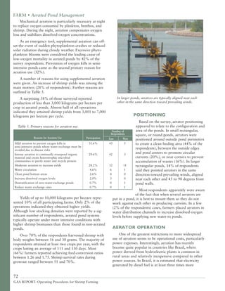 72
GAA REPORT: Operating Procedures for Shrimp Farming
In larger ponds, aerators are typically aligned near each
other in the same direction toward prevailing winds.
POSITIONING
Based on the survey, aerator positioning
appeared to relate to the configuration and
area of the ponds. In small rectangular,
square, or round ponds, aerators were
positioned around outside pond perimeters
to create a clean feeding area (44% of the
respondents), between the outside edges
and pond centers to promote circular
currents (20%), or near corners to prevent
accumulation of wastes (16%). In larger
rectangular ponds, 14% of respondents
said they pointed aerators in the same
direction toward prevailing winds, aligned
near each other and 45 to 90 degrees from
pond walls.
Most respondents apparently were aware
of the fact that when several aerators are
put in a pond, it is best to mount them so they do not
work against each other in producing currents. In a few
(2% of the respondents) cases, farmers placed aerators in
water distribution channels to increase dissolved-oxygen
levels before supplying new water to ponds.
AERATOR OPERATION
One of the greatest restrictions to more widespread
use of aeration seems to be operational costs, particularly
power expenses. Interestingly, aeration has recently
become quite popular in countries like Brazil, where
power derived from hydroelectric plants is common in
rural areas and relatively inexpensive compared to other
power sources. In Brazil, it is estimated that electricity
generated by diesel fuel is at least three times more
FARM • Aerated Pond Management
Mechanical aeration is particularly necessary at night
to replace oxygen consumed by plankton, benthos, and
shrimp. During the night, aeration compensates oxygen
loss and stabilizes dissolved-oxygen concentrations.
As an emergency tool, supplemental aeration can off-
set the event of sudden phytoplankton crashes or reduced
solar radiation during cloudy weather. Excessive phyto-
plankton blooms were considered the leading cause of
low-oxygen mortality in aerated ponds by 42% of the
survey respondents. Prevention of oxygen kills in semi-
intensive ponds came as the second primary reason for
aeration use (32%).
A number of reasons for using supplemental aeration
were given. An increase of shrimp yields was among the
main motives (28% of respondents). Further reasons are
outlined in Table 5.
A surprising 38% of those surveyed reported
production of less than 3,000 kilograms per hectare per
crop in aerated ponds. Almost half of all operations
indicated they attained shrimp yields from 3,001 to 7,000
kilograms per hectare per cycle.
Yields of up to 10,000 kilograms per hectare repre-
sented 10% of all participating farms. Only 2% of the
operations indicated they obtained higher yields.
Although low stocking densities were reported by a sig-
nificant number of respondents, aerated pond systems
typically operate under more intensive conditions with
higher shrimp biomasses than those found in non-aerated
ponds.
Over 70% of the respondents harvested shrimp with
body weights between 16 and 30 grams. The majority of
respondents attained at least two crops per year, with the
crops lasting an average of 111 and 130 days. Most
(66%) farmers reported achieving feed-conversion ratios
between 1.26 and 1.75. Shrimp survival rates during
growout ranged between 51 and 70%.
Table 5. Primary reasons for aeration use.
Mild aeration to prevent oxygen kills in 31.6% 43 5
semi-intensive ponds where water exchange must be
avoided due to disease risks
Intense aeration to continually resuspend organic 29.6% 42 3
material and create heterotrophic microbial
communities to purify water and recycle protein
Moderate aeration to increase yields 28.2% 32 11
Water circulation 4.6% 6 1
Clean pond bottom areas 2.6% 4 0
Increase dissolved oxygen levels 2.0% 3 0
Destratification of zero-water-exchange ponds 0.7% 0 1
Reduce water exchange rates 0.7% 0 1
Reasons for Aeration Use
Number of
Participation
Respondents
East West
 