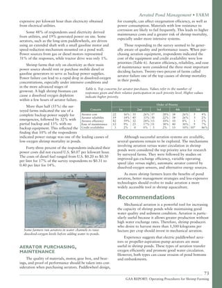73
GAA REPORT: Operating Procedures for Shrimp Farming
expensive per kilowatt hour than electricity obtained
from electrical utilities.
Some 48% of respondents used electricity derived
from utilities, and 19% generated power on site. Some
aerators, such as the long-arm paddlewheels, are driven
using an extended shaft with a small gasoline motor and
speed-reduction mechanism mounted on a pond wall.
Power sources from gas or diesel motors represented
31% of the responses, while tractor drive was only 1%.
Shrimp farms that rely on electricity as their main
power source should rent or purchase mobile diesel or
gasoline generators to serve as backup power supplies.
Power failure can lead to a rapid drop in dissolved-oxygen
concentrations, especially under intensive conditions and
in the more advanced stages of
growout. A high shrimp biomass can
cause a dissolved oxygen depletion
within a few hours of aerator failure.
More than half (55%) the sur-
veyed farms indicated the use of a
complete backup power supply for
emergencies, followed by 32% with
partial backup and 13% with no
backup equipment. This reflected the
finding that 10% of the respondents
indicated power outage was one of the leading causes of
low-oxygen shrimp mortality in ponds.
Forty-three percent of the respondents indicated their
power costs did not exceed U.S. $0.07 per kilowatt hour.
The costs of diesel fuel ranged from U.S. $0.20 to $0.30
per liter for 17% of the survey respondents to $0.31 to
0.40 per liter for 14%.
Some farmers run aerators in water channels to raise
dissolved-oxygen levels before adding water to ponds.
AERATOR PURCHASING,
MAINTENANCE
The quality of materials, motor, gear box, and bear-
ings, and proof of performance should be taken into con-
sideration when purchasing aerators. Paddlewheel design,
for example, can affect oxygenation efficiency, as well as
power consumption. Materials with low resistance to
corrosion are likely to fail frequently. This leads to higher
maintenance costs and a greater risk of shrimp mortality,
especially under more intensive systems.
Those responding to the survey seemed to be gener-
ally aware of quality and performance issues. When pur-
chasing aeration equipment, respondents indicated the
cost of the equipment and credit availability were low
priorities (Table 6). Aerator efficiency, reliability, and ease
of maintenance were considered the three most important
deciding factors. Twenty-two percent of farms called
aerator failure one of the top causes of shrimp mortality
in their ponds.
Although successful aeration systems are available,
several questions remain to be explored. The mechanisms
involving aeration versus water circulation in shrimp
ponds were considered the top priority area for research
by surveyed farms. They were followed by studies on
improved gas exchange efficiency, variable operating
speed (day versus night), automatic aerator control by
dissolved-oxygen sensors, and alternative energy sources.
As more shrimp farmers learn the benefits of pond
aeration, better management strategies and less-expensive
technologies should evolve to make aeration a more
widely accessible tool in shrimp aquaculture.
Recommendations
Mechanical aeration is a powerful tool for increasing
the capacity of shrimp ponds while maintaining good
water quality and sediment condition. Aeration is partic-
ularly useful because it allows greater production without
high water exchange rates. Therefore, shrimp producers
who desire to harvest more than 1,500 kilograms per
hectare per crop should invest in mechanical aeration.
Experience suggests that electric paddlewheel aera-
tors or propeller-aspiration-pump aerators are most
useful in shrimp ponds. These types of aeration transfer
oxygen efficiently and promote good water circulation.
However, both types can cause erosion of pond bottoms
and embankments.
Aerated Pond Management • FARM
Order of Priority
Concern 1st 2nd 3rd 4th 5th
Aerator cost 22 16% 35 26% 37 28% 34 26% 5 4%
Aerator reliability 19 14% 45 33% 30 22% 34 26% 3 2%
Aerator efficiency 82 59% 32 24% 13 10% 10 8% 1 1%
Ease of maintenance 12 9% 23 17% 51 38% 40 30% 9 7%
Credit availability 3 2% 0 0% 3 2% 13 10% 107 86%
Table 6. Top concerns for aerator purchases. Values refer to the number of
responses given and their relative participation in each priority level. Higher values
indicate higher priority.
 