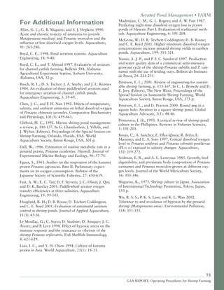 75
GAA REPORT: Operating Procedures for Shrimp Farming
For Additional Information
Allan, G. L.; G. B. Maguire; and S. J. Hopkins 1990.
Acute and chronic toxicity of ammonia to juvenile
Metapenaeus macleayi and Penaeus monodon and the
influence of low dissolved-oxygen levels. Aquaculture,
91: 265-280.
Boyd, C. E., 1998. Pond aeration systems. Aquaculture
Engineering, 18: 9-40.
Boyd, C. E., and T. Ahmad 1987. Evaluation of aerators
for channel catfish farming. Bulletin 584, Alabama
Agricultural Experiment Station, Auburn University,
Alabama, USA, 52 p.
Busch, R. L.; D. S. Tucker; J. A. Steeby; and J. E. Reames
1984. An evaluation of three paddlewheel aerators used
for emergency aeration of channel catfish ponds.
Aquaculture Engineering, 3: 59-69.
Chen, J. C., and F. H. Nan 1992. Effects of temperature,
salinity, and ambient ammonia on lethal dissolved oxygen
of Penaeus chinensis juveniles. Comparative Biochemistry
and Physiology, 101(3): 459-461.
Clifford, H. C., 1992. Marine shrimp pond management:
a review, p. 110-137. In G. Chamberlain, J. Villaln, and
J. Wyban (Editors), Proceedings of the Special Session on
Shrimp Farming, Orlando, Florida, USA. World
Aquaculture Society, Baton Rouge, USA, 301 p.
Dall, W., 1986. Estimation of routine metabolic rate in a
penaeid prawn, Penaeus esculentus. Haswell. Journal of
Experimental Marine Biology and Ecology, 96: 57-74.
Egusa, S., 1961. Studies on the respiration of the kuruma
prawn Penaeus japonicus. Bate II. Preliminary experi-
ments on its oxygen consumption. Bulletin of the
Japanese Society of Scientific Fisheries, 27: 650-659.
Fast, A. W.; E. C. Tan; D. F. Stevens; J. C. Olson; J. Qin;
and D. K. Barclay 2001. Paddlewheel aerator oxygen
transfer efficiencies at three salinities. Aquaculture
Engineering, 19: 99-103.
Hoagland, R. H.; D. B. Rouse; D. Teichert-Coddington;
and C. E. Boyd 2001. Evaluation of automated aeration
control in shrimp ponds. Journal of Applied Aquaculture,
11(3): 45-56.
Le Moullac, G.; C. Soyez; D. Saulnier; D. Ansquer; J. C.
Avarre; and P. Levy 1998. Effect of hypoxic stress on the
immune response and the resistance to vibriosis of the
shrimp Penaeus stylirostris. Fish Shellfish Immunology,
8: 621-629.
Liao, I. C., and Y. H. Chien 1994. Culture of kuruma
prawn in Asia. World Aquaculture, 25(1): 18-33.
Aerated Pond Management • FARM
Madenjian, C. M.; G. L. Rogers; and A. W. Fast 1987.
Predicting night-time dissolved oxygen loss in prawn
ponds of Hawaii: Part I. Evaluation of traditional meth-
ods. Aquaculture Engineering, 6: 191-208.
McGraw, W.; D. R. Teichert-Coddington; D. B. Rouse;
and C. E. Boyd 2001. Higher minimum dissolved oxygen
concentrations increase penaeid shrimp yields in earthen
ponds. Aquaculture, 199: 311-321.
Nunes, A. J .P., and P. F. C. Sandoval 1997. Production
and water quality data of a commercial semi-intensive
growout cycle of the shrimp Penaeus subtilis and P. van-
namei with the use of feeding trays. Boletin do Instituto
de Pesca, 24: 221-231.
Peterson, E. L., 2001. Review of engineering for sustain-
able shrimp farming, p. 153-167. In C. L. Browdy and D.
E. Jory (Editors), The New Wave, Proceedings of the
Special Session on Sustainable Shrimp Farming. World
Aquaculture Society, Baton Rouge, USA, 375 p.
Peterson, E. L., and D. Pearson 2000. Round peg in a
square hole: Aeration in a square shrimp pond. Global
Aquaculture Advocate, 3(5): 44-46.
Primavera, J. H., 1993. A critical review of shrimp pond
culture in the Phillipines. Reviews in Fisheries Sciences,
1: 151-201.
Rosas, C.; A. Sanchez; E. DÌaz-Iglesia; R. Brito; E.
Martinez; and L. A. Soto 1997. Critical dissolved oxygen
level to Penaeus setiferus and Penaeus schmitti postlarvae
(PL10-18) exposed to salinity changes. Aquaculture,
152: 259-272.
Seidman, E. R., and A. L. Lawrence 1985. Growth, feed
digestibility, and proximate body composition of Penaeus
vannamei and Penaeus monodon grown at different oxy-
gen levels. Journal of the World Mariculture Society,
16: 333-346.
Shigueno, K., 1975. Shrimp culture in Japan. Association
of International Technology Promotion, Tokyo, Japan,
153 p.
Wu, R. S. S.; P. K. S. Lam; and K. L. Wan 2002.
Tolerance to and avoidance of hypoxia by the penaeid
shrimp (Metapenaeus ensis). Environmental Pollution,
118: 351-355.
 