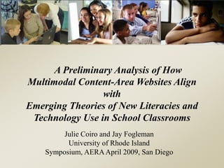 A Preliminary Analysis of How
Multimodal Content-Area Websites Align
with
Emerging Theories of New Literacies and
Technology Use in School Classrooms
Julie Coiro and Jay Fogleman
University of Rhode Island
Symposium, AERAApril 2009, San Diego
 