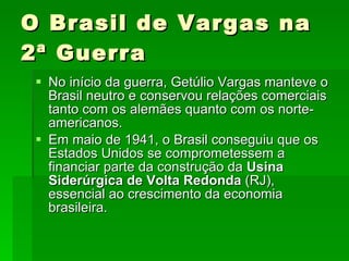 O Brasil de Vargas na 2ª Guerra No início da guerra, Getúlio Vargas manteve o Brasil neutro e conservou relações comerciais tanto com os alemães quanto com os norte-americanos.  Em maio de 1941, o Brasil conseguiu que os Estados Unidos se comprometessem a financiar parte da construção da  Usina Siderúrgica de Volta Redonda  (RJ), essencial ao crescimento da economia brasileira.  