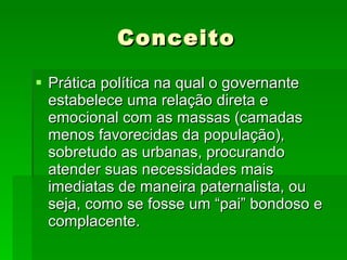 Conceito Prática política na qual o governante estabelece uma relação direta e emocional com as massas (camadas menos favorecidas da população), sobretudo as urbanas, procurando atender suas necessidades mais imediatas de maneira paternalista, ou seja, como se fosse um “pai” bondoso e complacente. 