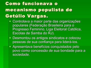 Como funcionava o mecanismo populista de Getúlio Vargas. Controlava a maior parte das organizações populares (Federação Brasileira para o Progresso Feminino, Liga Eleitoral Católica, Escolas de Samba do RJ). Desmontou os antigos sindicatos e colocou pessoas de sua confiança para liderá-los. Apresentava benefícios conquistados pelo povo como concessão de sua bondade para a sociedade. 