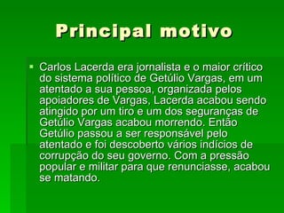 Principal motivo Carlos Lacerda era jornalista e o maior crítico do sistema político de Getúlio Vargas, em um atentado a sua pessoa, organizada pelos apoiadores de Vargas, Lacerda acabou sendo atingido por um tiro e um dos seguranças de Getúlio Vargas acabou morrendo. Então Getúlio passou a ser responsável pelo atentado e foi descoberto vários indícios de corrupção do seu governo. Com a pressão popular e militar para que renunciasse, acabou se matando. 