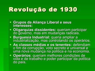 Revolução de 1930 Grupos da Aliança Liberal e seus interesses: Oligarquias dissidentes:  queriam participar do governo, mas em mudanças radicais. Burguesia Industrial:  queria ampliar a industrialização, mas controlando os operários. As classes médias e os tenentes:  defendiam o fim da corrupção, voto secreto e universal e uma nova mudança na política e na economia. Operários : queriam melhores condições de vida e de trabalho e poder participar da política do país. 