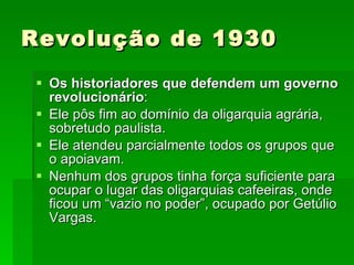 Revolução de 1930 Os historiadores que defendem um governo revolucionário : Ele pôs fim ao domínio da oligarquia agrária, sobretudo paulista. Ele atendeu parcialmente todos os grupos que o apoiavam. Nenhum dos grupos tinha força suficiente para ocupar o lugar das oligarquias cafeeiras, onde ficou um “vazio no poder”, ocupado por Getúlio Vargas. 