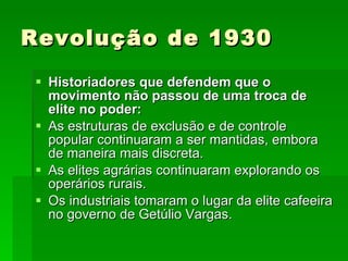 Revolução de 1930 Historiadores que defendem que o movimento não passou de uma troca de elite no poder: As estruturas de exclusão e de controle popular continuaram a ser mantidas, embora de maneira mais discreta. As elites agrárias continuaram explorando os operários rurais. Os industriais tomaram o lugar da elite cafeeira no governo de Getúlio Vargas. 