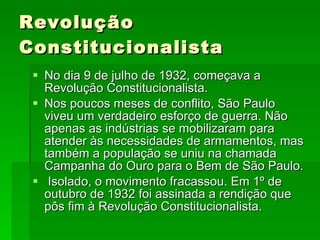 Revolução Constitucionalista No dia 9 de julho de 1932, começava a Revolução Constitucionalista. Nos poucos meses de conflito, São Paulo viveu um verdadeiro esforço de guerra. Não apenas as indústrias se mobilizaram para atender às necessidades de armamentos, mas também a população se uniu na chamada Campanha do Ouro para o Bem de São Paulo. Isolado, o movimento fracassou. Em 1º de outubro de 1932 foi assinada a rendição que pôs fim à Revolução Constitucionalista.  