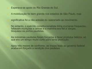 Esperava-se apoio do Rio Grande do Sul. A mobilização foi bem grande nos estados de São Paulo, mas significativa foi a não-adesão do operariado ao movimento. No entanto, o exército constitucionalista tinha inúmeras fraquezas, faltavam munições e armas e a marinha era fiel à Vargas, bloqueou os portos paulistas. As indústrias paulistas foram forçadas a fazer produtos bélicos, só que era um tempo muito curto para tanta produção. Após três meses de confronto, as tropas leais ao governo federal acabaram forçado a rendição dos paulistas. 