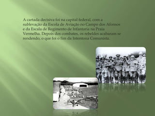 A cartada decisiva foi na capital federal, com a sublevação da Escola de Aviação no Campo dos Afonsos e da Escala de Regimento de Infantaria na Praia Vermelha. Depois dos combates, os rebeldes acabaram se rendendo, o que foi o fim da Intentona Comunista. 