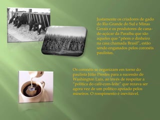 Justamente os criadores de gado do Rio Grande do Sul e Minas Gerais e os produtores de cana-de-açúcar da Paraíba que são aqueles que “põem o dinheiro na casa chamada Brasil”, estão sendo enganados pelos coronéis paulistas.Os coronéis se organizam em torno do paulista Júlio Prestes para a sucessão de Washington Luís, ao invés de respeitar a “política do café-com-leite” que rezava ser agora vez de um político apoiado pelos mineiros. O rompimento é inevitável.