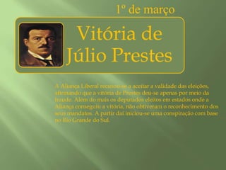 1º de marçoA Aliança Liberal recusou-se a aceitar a validade das eleições, afirmando que a vitória de Prestes deu-se apenas por meio da fraude. Além do mais os deputados eleitos em estados onde a Aliança conseguiu a vitória, não obtiveram o reconhecimento dos seus mandatos. A partir daí iniciou-se uma conspiração com base no Rio Grande do Sul.