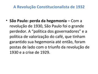 A Revolução Constitucionalista de 1932


• São Paulo: perda da hegemonia – Com a
  revolução de 1930, São Paulo foi o grande
  perdedor. A “política dos governadores” e a
  política de valorização do café, que tinham
  garantido sua hegemonia até então, foram
  postas de lado com o triunfo da revolução de
  1930 e a crise de 1929.
 