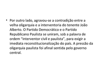 • Por outro lado, agravou-se a contradição entre a
  velha oligarquia e a interventoria do tenente João
  Alberto. O Partido Democrático e o Partido
  Republicano Paulista se uniram, sob a palavra de
  ordem “interventor civil e paulista”, para exigir a
  imediata reconstitucionalização do país. A pressão da
  oligarquia paulista foi afinal sentida pelo governo
  central.
 