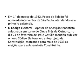 • Em 1 ° de março de 1932, Pedro de Toledo foi
  nomeado interventor de São Paulo, atendendo-se à
  primeira exigência.
• O Código Eleitoral – Apesar da oposição tenentista
  aglutinada em torno do Clube Três de Outubro, no
  dia 24 de fevereiro de 1932 Getúlio mandou publicar
  o novo Código Eleitoral e o anteprojeto da
  Constituição, marcando para maio de 1933 as
  eleições para a Assembléia Constituinte.
 