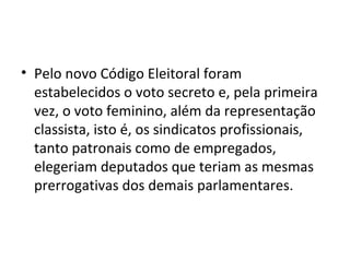 • Pelo novo Código Eleitoral foram
  estabelecidos o voto secreto e, pela primeira
  vez, o voto feminino, além da representação
  classista, isto é, os sindicatos profissionais,
  tanto patronais como de empregados,
  elegeriam deputados que teriam as mesmas
  prerrogativas dos demais parlamentares.
 