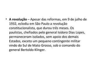 • A revolução – Apesar das reformas, em 9 de julho de
  1932, eclodiu em São Paulo a revolução
  constitucionalista, que durou três meses. Os
  paulistas, chefiados pelo general Isidoro Dias Lopes,
  permaneceram isolados, sem apoio dos demais
  Estados, exceto um pequeno contingente militar
  vindo do Sul de Mato Grosso, sob o comando do
  general Bertoldo Klinger.
 