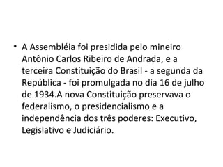 • A Assembléia foi presidida pelo mineiro
  Antônio Carlos Ribeiro de Andrada, e a
  terceira Constituição do Brasil - a segunda da
  República - foi promulgada no dia 16 de julho
  de 1934.A nova Constituição preservava o
  federalismo, o presidencialismo e a
  independência dos três poderes: Executivo,
  Legislativo e Judiciário.
 
