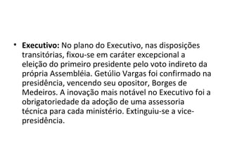 • Executivo: No plano do Executivo, nas disposições
  transitórias, fixou-se em caráter excepcional a
  eleição do primeiro presidente pelo voto indireto da
  própria Assembléia. Getúlio Vargas foi confirmado na
  presidência, vencendo seu opositor, Borges de
  Medeiros. A inovação mais notável no Executivo foi a
  obrigatoriedade da adoção de uma assessoria
  técnica para cada ministério. Extinguiu-se a vice-
  presidência.
 