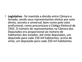 • Legislativo : foi mantida a divisão entre Câmara e
  Senado, sendo seus representantes eleitos por voto
  direto, secreto e universal, bem como pelo voto
  profissional, como preconizava o Código Eleitoral de
  1932. O número de representantes na Câmara dos
  Deputados era proporcional ao número de
  habitantes dos estados: até vinte deputados, um
  deputado para cada 150 mil habitantes; acima de
  vinte, um deputado para cada 250 mil habitantes.
 
