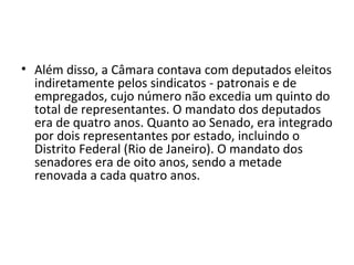 • Além disso, a Câmara contava com deputados eleitos
  indiretamente pelos sindicatos - patronais e de
  empregados, cujo número não excedia um quinto do
  total de representantes. O mandato dos deputados
  era de quatro anos. Quanto ao Senado, era integrado
  por dois representantes por estado, incluindo o
  Distrito Federal (Rio de Janeiro). O mandato dos
  senadores era de oito anos, sendo a metade
  renovada a cada quatro anos.
 