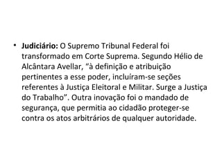 • Judiciário: O Supremo Tribunal Federal foi
  transformado em Corte Suprema. Segundo Hélio de
  Alcântara Avellar, “à definição e atribuição
  pertinentes a esse poder, incluíram-se seções
  referentes à Justiça Eleitoral e Militar. Surge a Justiça
  do Trabalho”. Outra inovação foi o mandado de
  segurança, que permitia ao cidadão proteger-se
  contra os atos arbitrários de qualquer autoridade.
 