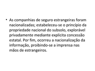 • As companhias de seguro estrangeiras foram
  nacionalizadas; estabeleceu-se o princípio da
  propriedade nacional do subsolo, explorável
  privadamente mediante explicita concessão
  estatal. Por fim, ocorreu a nacionalização da
  informação, proibindo-se a imprensa nas
  mãos de estrangeiros.
 